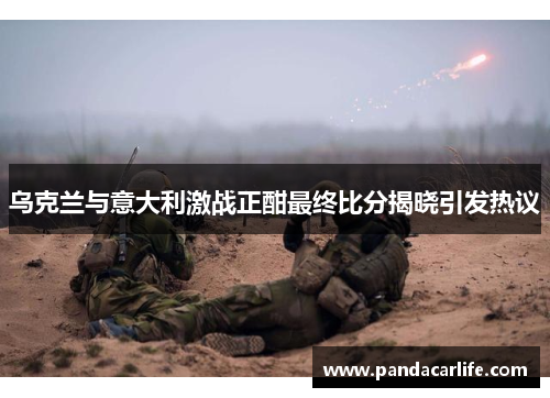 乌克兰与意大利激战正酣最终比分揭晓引发热议