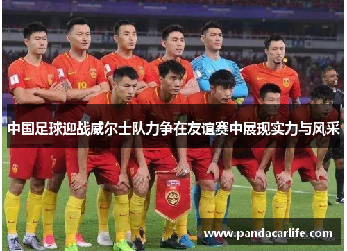中国足球迎战威尔士队力争在友谊赛中展现实力与风采